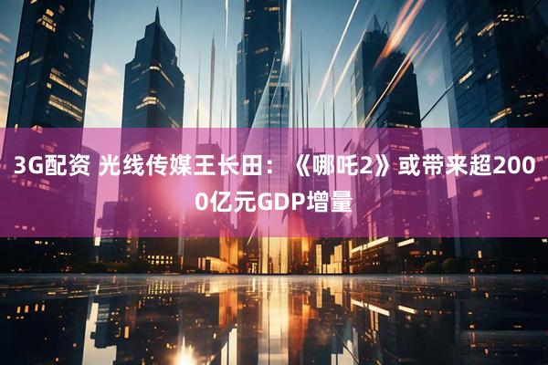 3G配资 光线传媒王长田：《哪吒2》或带来超2000亿元GDP增量