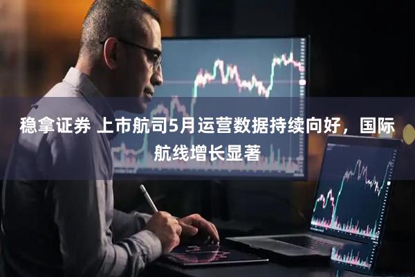 稳拿证券 上市航司5月运营数据持续向好，国际航线增长显著