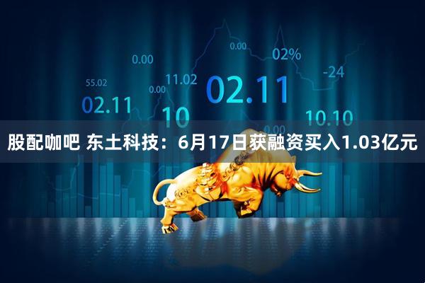 股配咖吧 东土科技：6月17日获融资买入1.03亿元