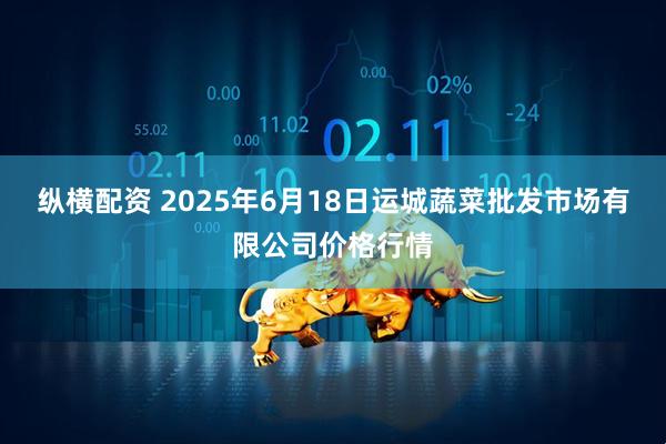 纵横配资 2025年6月18日运城蔬菜批发市场有限公司价格行情