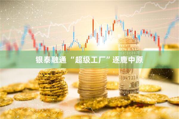 银泰融通 “超级工厂”逐鹿中原