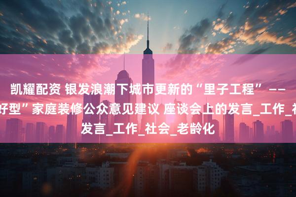 凯耀配资 银发浪潮下城市更新的“里子工程” ——在“长者友好型”家庭装修公众意见建议 座谈会上的发言_工作_社会_老龄化