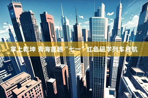 掌上乾坤 青海首趟“七一”红色研学列车启航