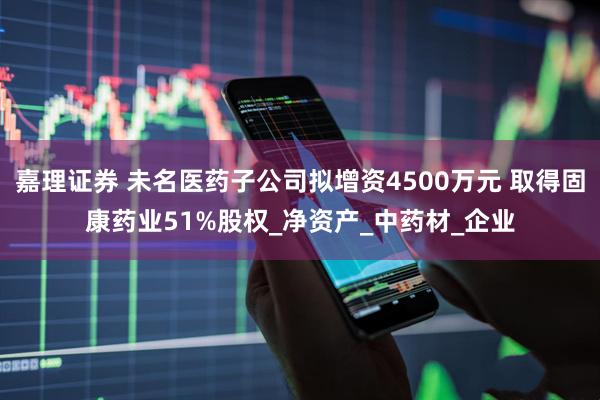 嘉理证券 未名医药子公司拟增资4500万元 取得固康药业51%股权_净资产_中药材_企业