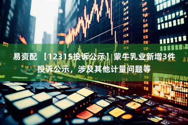 易资配 【12315投诉公示】蒙牛乳业新增3件投诉公示，涉及其他计量问题等