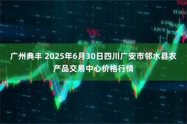 广州典丰 2025年6月30日四川广安市邻水县农产品交易中心价格行情
