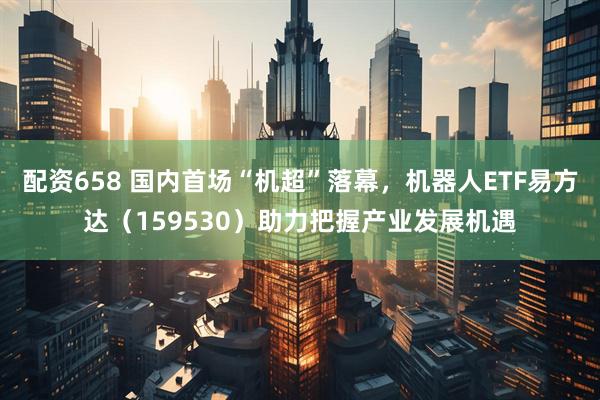 配资658 国内首场“机超”落幕，机器人ETF易方达（159530）助力把握产业发展机遇