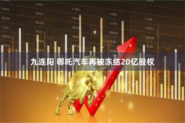 九连阳 哪吒汽车再被冻结20亿股权