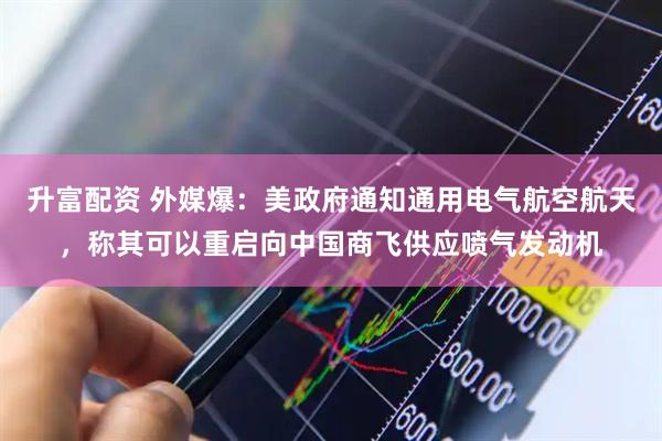 升富配资 外媒爆：美政府通知通用电气航空航天，称其可以重启向中国商飞供应喷气发动机