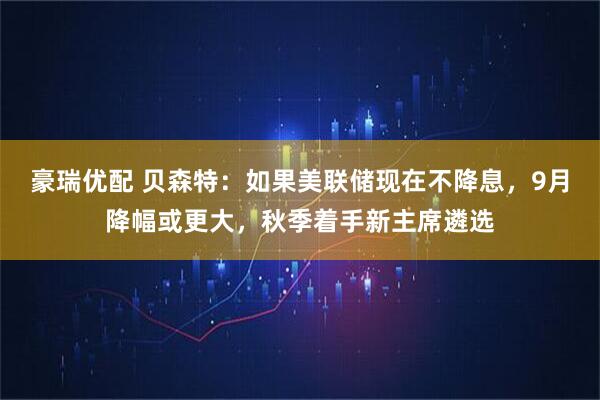 豪瑞优配 贝森特：如果美联储现在不降息，9月降幅或更大，秋季着手新主席遴选