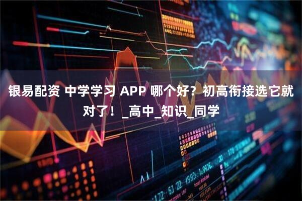 银易配资 中学学习 APP 哪个好？初高衔接选它就对了！_高中_知识_同学