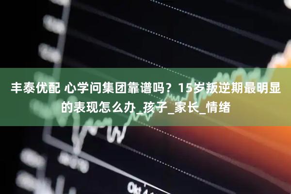 丰泰优配 心学问集团靠谱吗？15岁叛逆期最明显的表现怎么办_孩子_家长_情绪