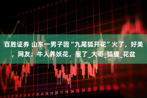 百胜证券 山东一男子因“九尾狐开花”火了，好美，网友：牛人养妖花，服了_大哥_狐狸_花盆