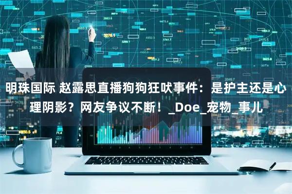 明珠国际 赵露思直播狗狗狂吠事件：是护主还是心理阴影？网友争议不断！_Doe_宠物_事儿