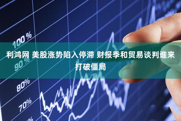 利鸿网 美股涨势陷入停滞 财报季和贸易谈判谁来打破僵局