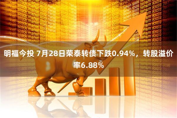 明福今投 7月28日荣泰转债下跌0.94%，转股溢价率6.88%