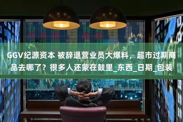 GGV纪源资本 被辞退营业员大爆料，超市过期商品去哪了？很多人还蒙在鼓里_东西_日期_包装
