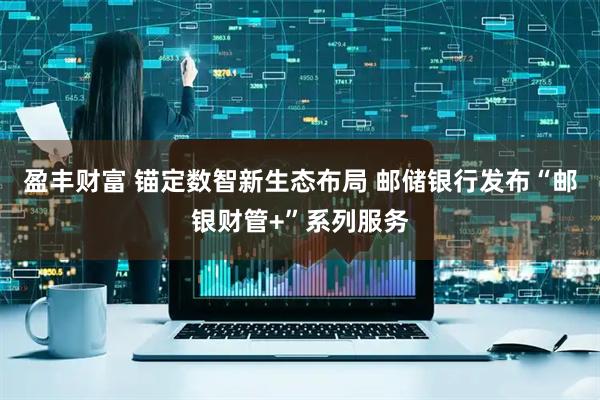 盈丰财富 锚定数智新生态布局 邮储银行发布“邮银财管+”系列服务