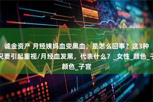 诚金资产 月经姨妈血变黑血，是怎么回事？这3种情况要引起重视/月经血发黑，代表什么？_女性_颜色_子宫