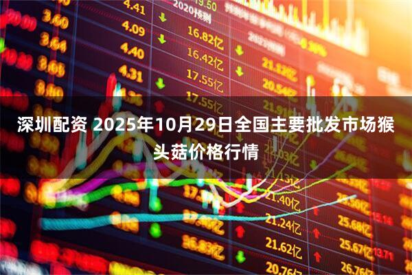深圳配资 2025年10月29日全国主要批发市场猴头菇价格行情