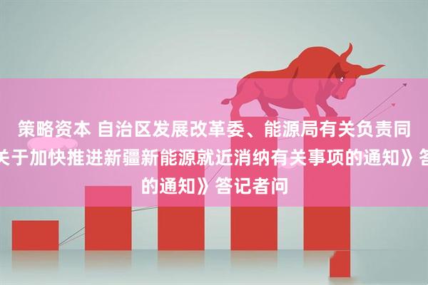 策略资本 自治区发展改革委、能源局有关负责同志就《关于加快推进新疆新能源就近消纳有关事项的通知》答记者问