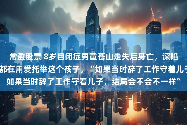常盈股票 8岁自闭症男童苍山走失后身亡,深陷漩涡的父母:我们全家都在用爱托举这个孩子,“如果当时辞了工作守着儿子,结局会不会不一样”