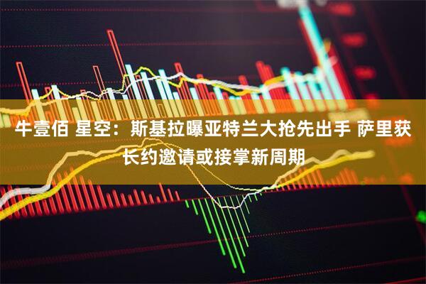 牛壹佰 星空：斯基拉曝亚特兰大抢先出手 萨里获长约邀请或接掌新周期