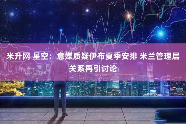 米升网 星空：意媒质疑伊布夏季安排 米兰管理层关系再引讨论