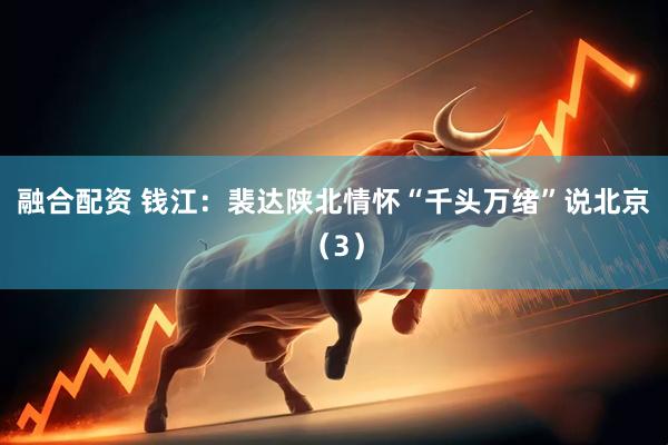 融合配资 钱江：裴达陕北情怀“千头万绪”说北京（3）